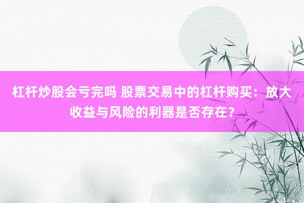 杠杆炒股会亏完吗 股票交易中的杠杆购买：放大收益与风险的利器是否存在？