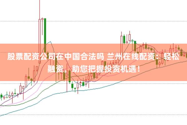 股票配资公司在中国合法吗 兰州在线配资：轻松融资，助您把握投资机遇！