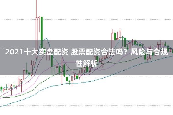 2021十大实盘配资 股票配资合法吗？风险与合规性解析