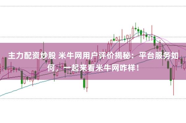 主力配资炒股 米牛网用户评价揭秘：平台服务如何，一起来看米牛网咋样！
