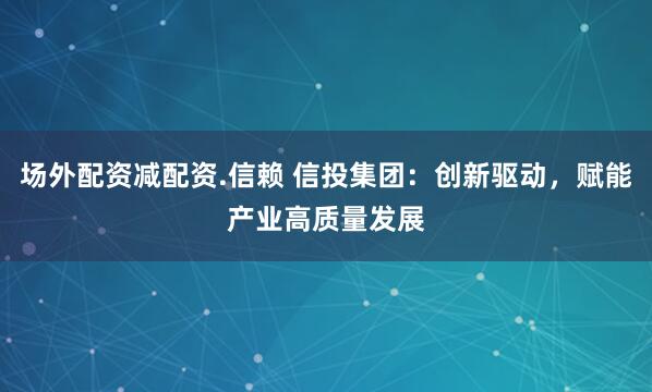 场外配资减配资.信赖 信投集团：创新驱动，赋能产业高质量发展