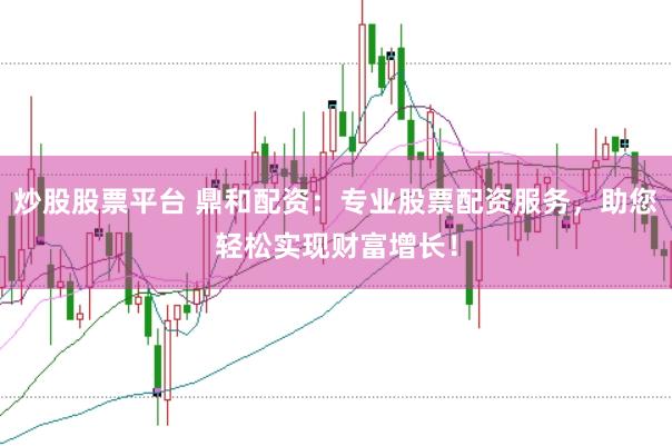 炒股股票平台 鼎和配资：专业股票配资服务，助您轻松实现财富增长！