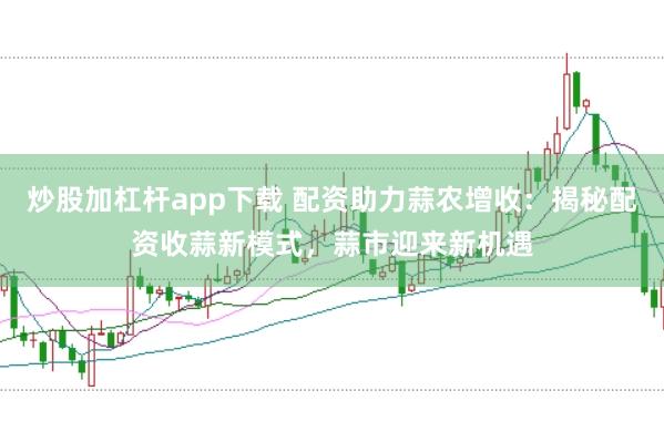 炒股加杠杆app下载 配资助力蒜农增收：揭秘配资收蒜新模式，蒜市迎来新机遇