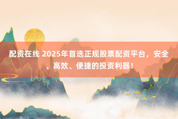 配资在线 2025年首选正规股票配资平台，安全、高效、便捷的投资利器！