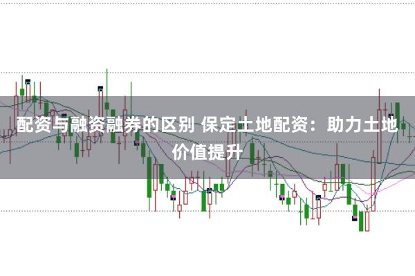 配资与融资融券的区别 保定土地配资：助力土地价值提升