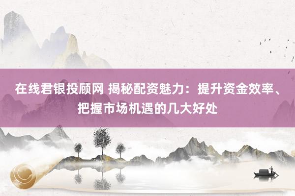 在线君银投顾网 揭秘配资魅力：提升资金效率、把握市场机遇的几大好处