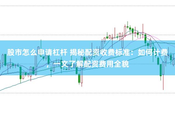 股市怎么申请杠杆 揭秘配资收费标准：如何计费，一文了解配资费用全貌