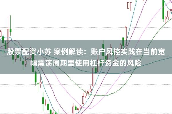 股票配资小苏 案例解读：账户风控实践在当前宽幅震荡周期里使用杠杆资金的风险