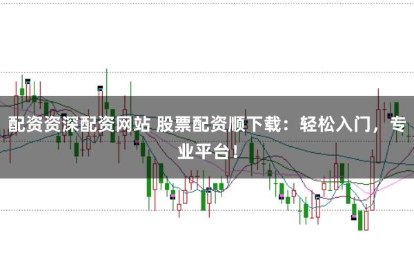 配资资深配资网站 股票配资顺下载：轻松入门，专业平台！