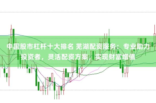 中国股市杠杆十大排名 芜湖配资服务：专业助力投资者，灵活配资方案，实现财富增值