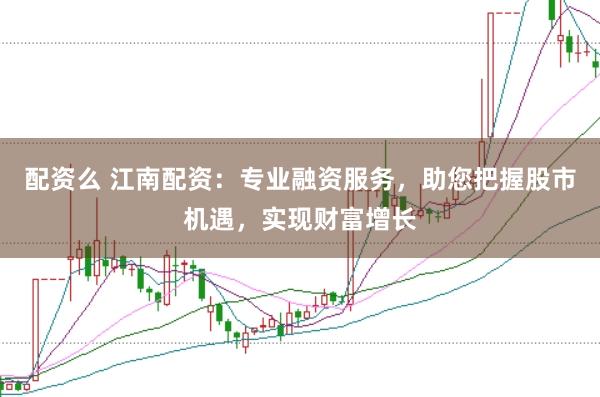 配资么 江南配资：专业融资服务，助您把握股市机遇，实现财富增长