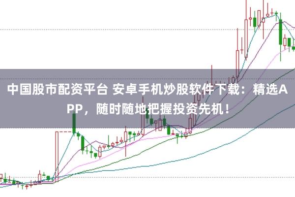 中国股市配资平台 安卓手机炒股软件下载：精选APP，随时随地把握投资先机！