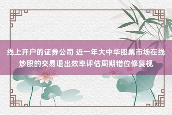线上开户的证券公司 近一年大中华股票市场在线炒股的交易退出效率评估周期错位修复视