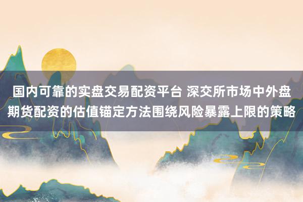 国内可靠的实盘交易配资平台 深交所市场中外盘期货配资的估值锚定方法围绕风险暴露上限的策略