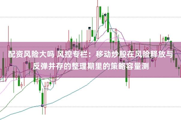配资风险大吗 风控专栏：移动炒股在风险释放与反弹并存的整理期里的策略容量测