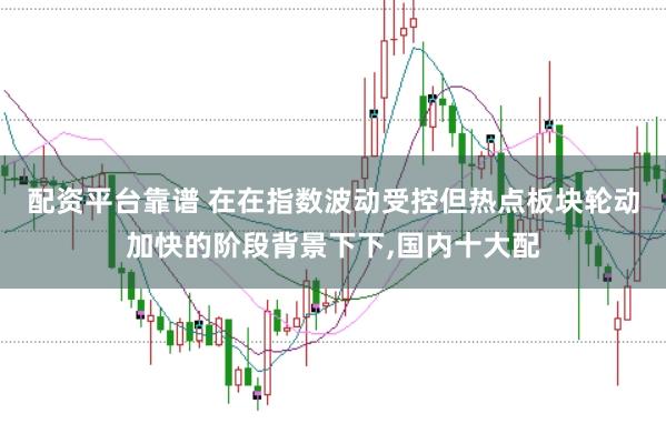 配资平台靠谱 在在指数波动受控但热点板块轮动加快的阶段背景下下,国内十大配
