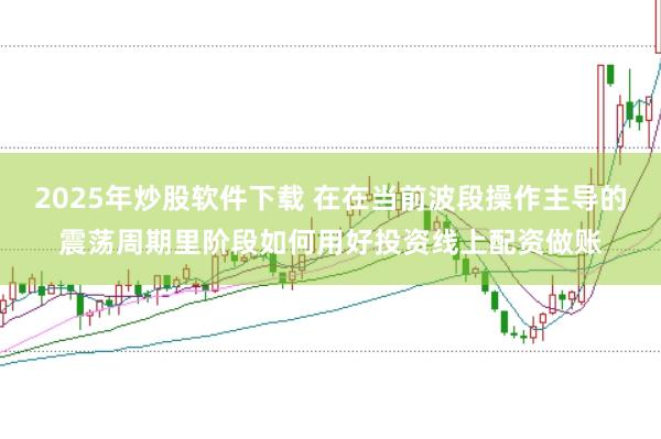 2025年炒股软件下载 在在当前波段操作主导的震荡周期里阶段如何用好投资线上配资做账