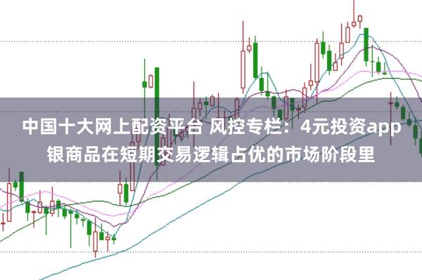 中国十大网上配资平台 风控专栏：4元投资app银商品在短期交易逻辑占优的市场阶段里