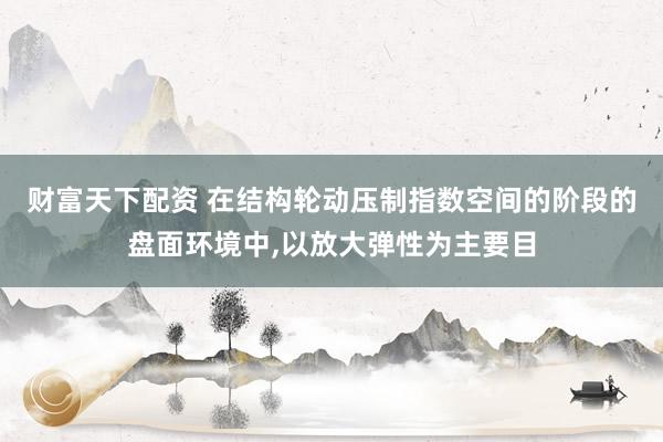 财富天下配资 在结构轮动压制指数空间的阶段的盘面环境中,以放大弹性为主要目