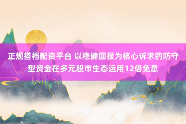 正规搭档配资平台 以稳健回报为核心诉求的防守型资金在多元股市生态运用12倍免息