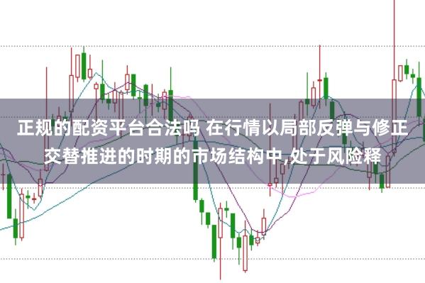 正规的配资平台合法吗 在行情以局部反弹与修正交替推进的时期的市场结构中,处于风险释