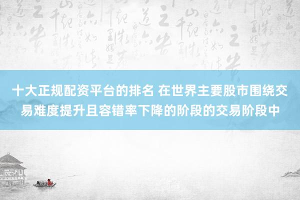 十大正规配资平台的排名 在世界主要股市围绕交易难度提升且容错率下降的阶段的交易阶段中