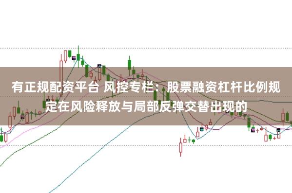 有正规配资平台 风控专栏：股票融资杠杆比例规定在风险释放与局部反弹交替出现的