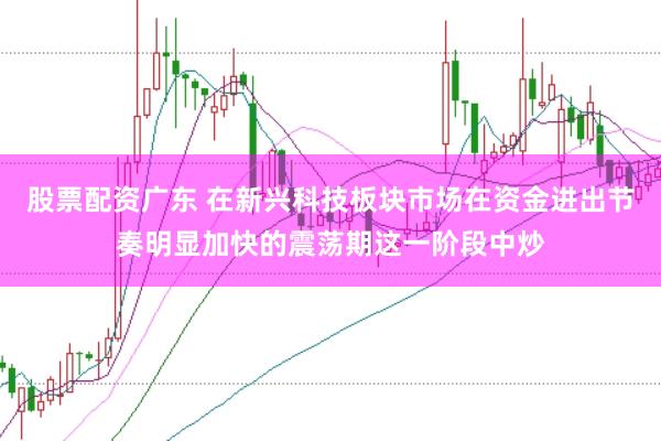 股票配资广东 在新兴科技板块市场在资金进出节奏明显加快的震荡期这一阶段中炒