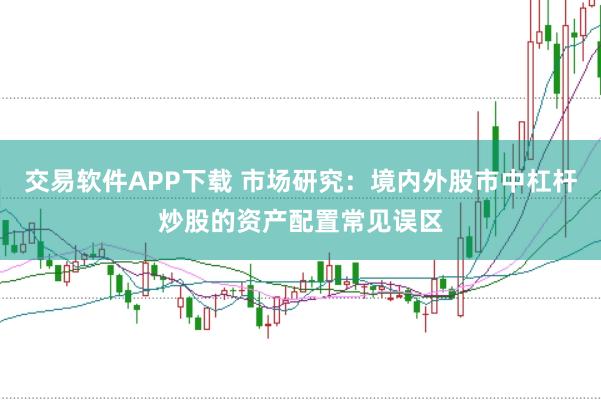 交易软件APP下载 市场研究：境内外股市中杠杆炒股的资产配置常见误区