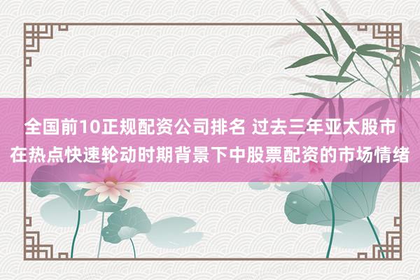 全国前10正规配资公司排名 过去三年亚太股市在热点快速轮动时期背景下中股票配资的市场情绪