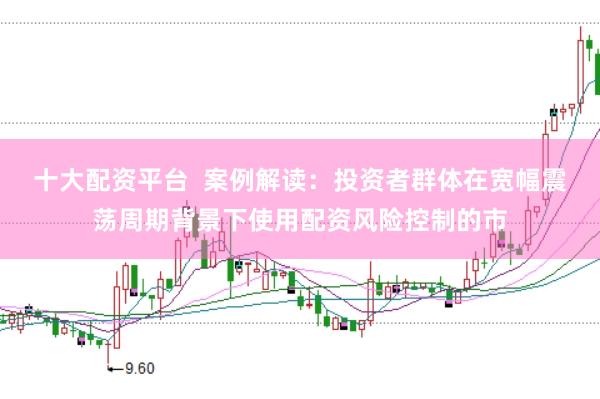十大配资平台  案例解读：投资者群体在宽幅震荡周期背景下使用配资风险控制的市
