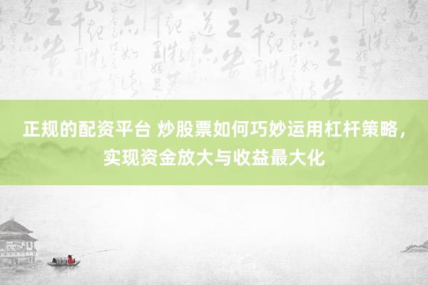 正规的配资平台 炒股票如何巧妙运用杠杆策略，实现资金放大与收益最大化