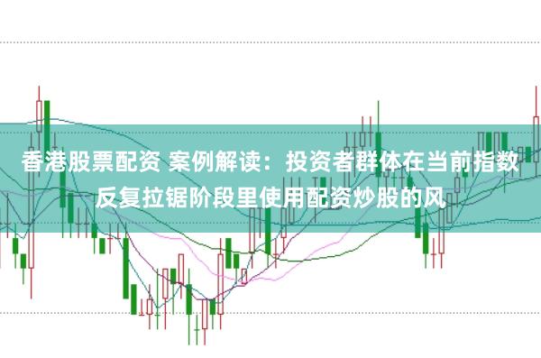 香港股票配资 案例解读：投资者群体在当前指数反复拉锯阶段里使用配资炒股的风