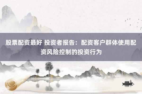 股票配资最好 投资者报告：配资客户群体使用配资风险控制的投资行为