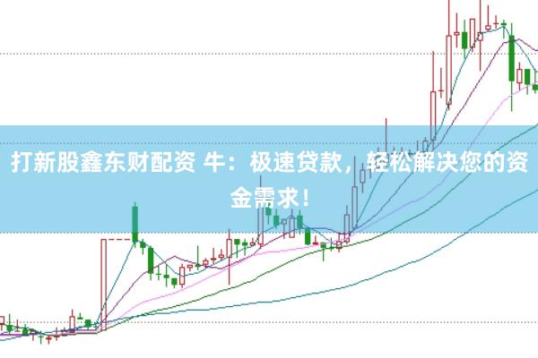 打新股鑫东财配资 牛：极速贷款，轻松解决您的资金需求！