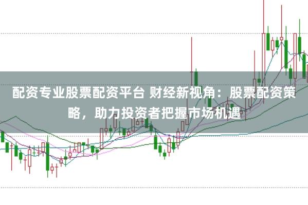 配资专业股票配资平台 财经新视角：股票配资策略，助力投资者把握市场机遇