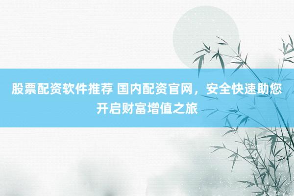股票配资软件推荐 国内配资官网，安全快速助您开启财富增值之旅