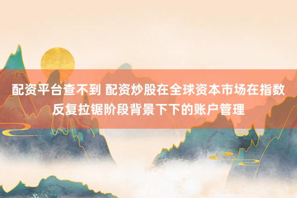 配资平台查不到 配资炒股在全球资本市场在指数反复拉锯阶段背景下下的账户管理