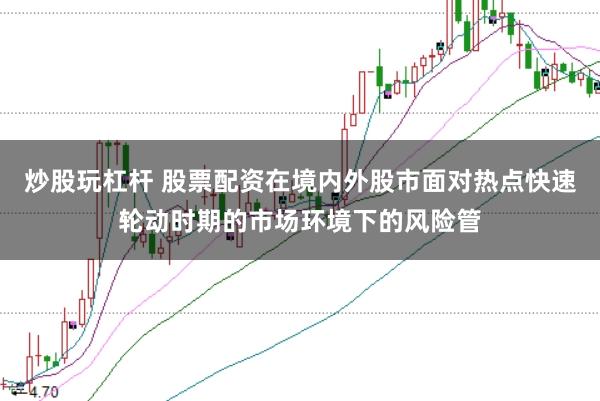 炒股玩杠杆 股票配资在境内外股市面对热点快速轮动时期的市场环境下的风险管