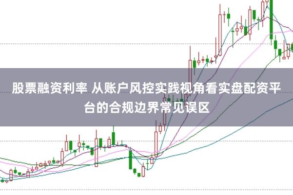 股票融资利率 从账户风控实践视角看实盘配资平台的合规边界常见误区