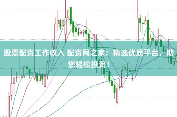 股票配资工作收入 配资网之家：精选优质平台，助您轻松投资！