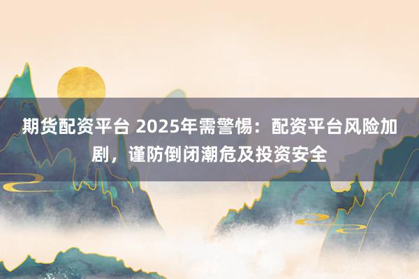 期货配资平台 2025年需警惕：配资平台风险加剧，谨防倒闭潮危及投资安全