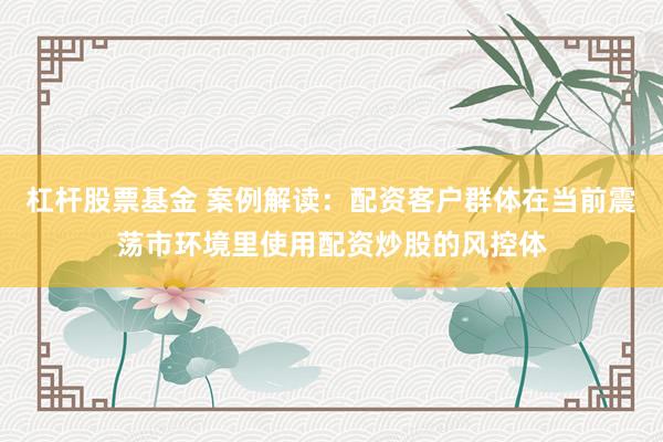 杠杆股票基金 案例解读：配资客户群体在当前震荡市环境里使用配资炒股的风控体