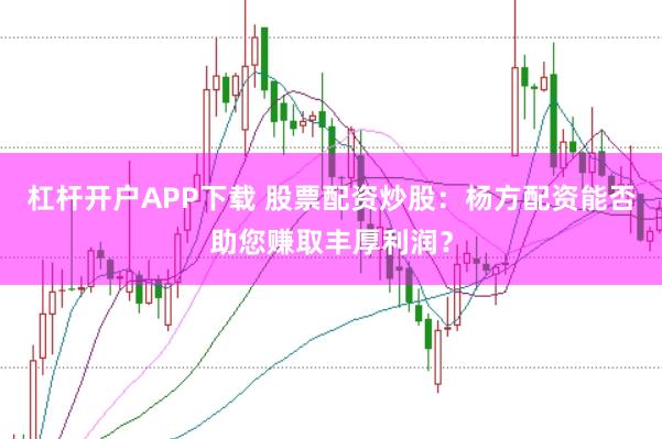 杠杆开户APP下载 股票配资炒股：杨方配资能否助您赚取丰厚利润？